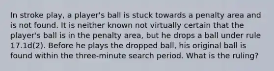 In stroke play, a player's ball is stuck towards a penalty area and is not found. It is neither known not virtually certain that the player's ball is in the penalty area, but he drops a ball under rule 17.1d(2). Before he plays the dropped ball, his original ball is found within the three-minute search period. What is the ruling?