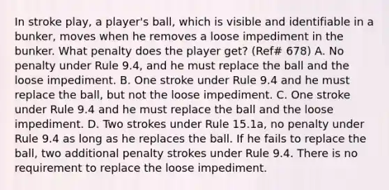 In stroke play, a player's ball, which is visible and identifiable in a bunker, moves when he removes a loose impediment in the bunker. What penalty does the player get? (Ref# 678) A. No penalty under Rule 9.4, and he must replace the ball and the loose impediment. B. One stroke under Rule 9.4 and he must replace the ball, but not the loose impediment. C. One stroke under Rule 9.4 and he must replace the ball and the loose impediment. D. Two strokes under Rule 15.1a, no penalty under Rule 9.4 as long as he replaces the ball. If he fails to replace the ball, two additional penalty strokes under Rule 9.4. There is no requirement to replace the loose impediment.