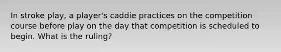 In stroke play, a player's caddie practices on the competition course before play on the day that competition is scheduled to begin. What is the ruling?