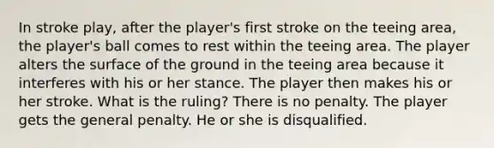 In stroke play, after the player's first stroke on the teeing area, the player's ball comes to rest within the teeing area. The player alters the surface of the ground in the teeing area because it interferes with his or her stance. The player then makes his or her stroke. What is the ruling? There is no penalty. The player gets the general penalty. He or she is disqualified.