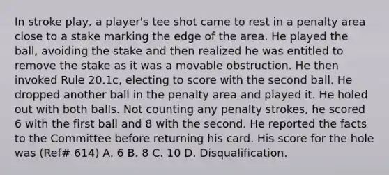 In stroke play, a player's tee shot came to rest in a penalty area close to a stake marking the edge of the area. He played the ball, avoiding the stake and then realized he was entitled to remove the stake as it was a movable obstruction. He then invoked Rule 20.1c, electing to score with the second ball. He dropped another ball in the penalty area and played it. He holed out with both balls. Not counting any penalty strokes, he scored 6 with the first ball and 8 with the second. He reported the facts to the Committee before returning his card. His score for the hole was (Ref# 614) A. 6 B. 8 C. 10 D. Disqualification.