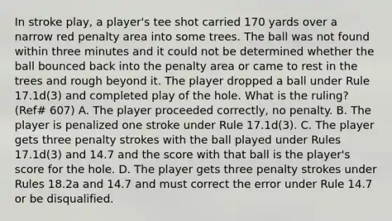 In stroke play, a player's tee shot carried 170 yards over a narrow red penalty area into some trees. The ball was not found within three minutes and it could not be determined whether the ball bounced back into the penalty area or came to rest in the trees and rough beyond it. The player dropped a ball under Rule 17.1d(3) and completed play of the hole. What is the ruling? (Ref# 607) A. The player proceeded correctly, no penalty. B. The player is penalized one stroke under Rule 17.1d(3). C. The player gets three penalty strokes with the ball played under Rules 17.1d(3) and 14.7 and the score with that ball is the player's score for the hole. D. The player gets three penalty strokes under Rules 18.2a and 14.7 and must correct the error under Rule 14.7 or be disqualified.