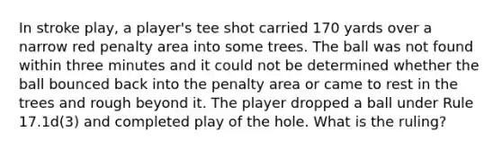 In stroke play, a player's tee shot carried 170 yards over a narrow red penalty area into some trees. The ball was not found within three minutes and it could not be determined whether the ball bounced back into the penalty area or came to rest in the trees and rough beyond it. The player dropped a ball under Rule 17.1d(3) and completed play of the hole. What is the ruling?