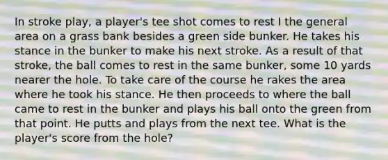 In stroke play, a player's tee shot comes to rest I the general area on a grass bank besides a green side bunker. He takes his stance in the bunker to make his next stroke. As a result of that stroke, the ball comes to rest in the same bunker, some 10 yards nearer the hole. To take care of the course he rakes the area where he took his stance. He then proceeds to where the ball came to rest in the bunker and plays his ball onto the green from that point. He putts and plays from the next tee. What is the player's score from the hole?