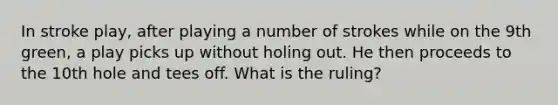 In stroke play, after playing a number of strokes while on the 9th green, a play picks up without holing out. He then proceeds to the 10th hole and tees off. What is the ruling?