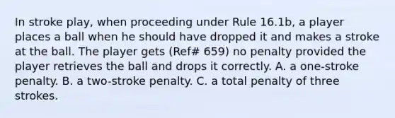 In stroke play, when proceeding under Rule 16.1b, a player places a ball when he should have dropped it and makes a stroke at the ball. The player gets (Ref# 659) no penalty provided the player retrieves the ball and drops it correctly. A. a one-stroke penalty. B. a two-stroke penalty. C. a total penalty of three strokes.