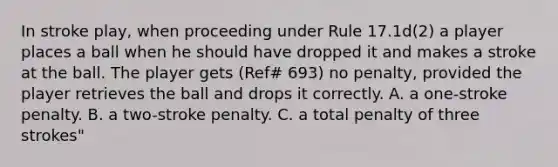 In stroke play, when proceeding under Rule 17.1d(2) a player places a ball when he should have dropped it and makes a stroke at the ball. The player gets (Ref# 693) no penalty, provided the player retrieves the ball and drops it correctly. A. a one-stroke penalty. B. a two-stroke penalty. C. a total penalty of three strokes"