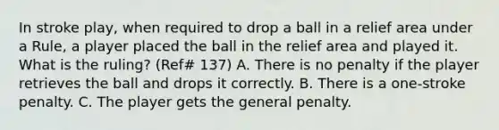 In stroke play, when required to drop a ball in a relief area under a Rule, a player placed the ball in the relief area and played it. What is the ruling? (Ref# 137) A. There is no penalty if the player retrieves the ball and drops it correctly. B. There is a one-stroke penalty. C. The player gets the general penalty.