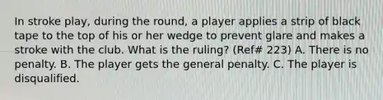 In stroke play, during the round, a player applies a strip of black tape to the top of his or her wedge to prevent glare and makes a stroke with the club. What is the ruling? (Ref# 223) A. There is no penalty. B. The player gets the general penalty. C. The player is disqualified.