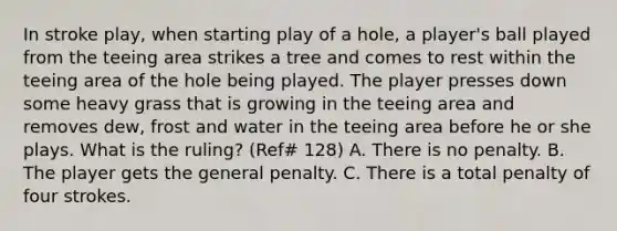 In stroke play, when starting play of a hole, a player's ball played from the teeing area strikes a tree and comes to rest within the teeing area of the hole being played. The player presses down some heavy grass that is growing in the teeing area and removes dew, frost and water in the teeing area before he or she plays. What is the ruling? (Ref# 128) A. There is no penalty. B. The player gets the general penalty. C. There is a total penalty of four strokes.