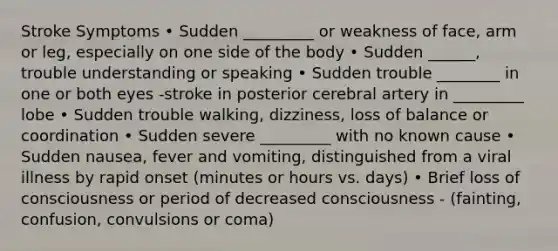 Stroke Symptoms • Sudden _________ or weakness of face, arm or leg, especially on one side of the body • Sudden ______, trouble understanding or speaking • Sudden trouble ________ in one or both eyes -stroke in posterior cerebral artery in _________ lobe • Sudden trouble walking, dizziness, loss of balance or coordination • Sudden severe _________ with no known cause • Sudden nausea, fever and vomiting, distinguished from a viral illness by rapid onset (minutes or hours vs. days) • Brief loss of consciousness or period of decreased consciousness - (fainting, confusion, convulsions or coma)