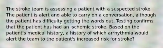 The stroke team is assessing a patient with a suspected stroke. The patient is alert and able to carry on a conversation, although the patient has difficulty getting the words out. Testing confirms that the patient has had an ischemic stroke. Based on the patient's medical history, a history of which arrhythmia would alert the team to the patient's increased risk for stroke?