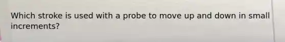 Which stroke is used with a probe to move up and down in small increments?