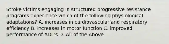 Stroke victims engaging in structured progressive resistance programs experience which of the following physiological adaptations? A. increases in cardiovascular and respiratory efficiency B. increases in motor function C. improved performance of ADL's D. All of the Above