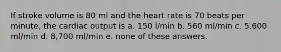 If stroke volume is 80 ml and the heart rate is 70 beats per minute, the cardiac output is a. 150 l/min b. 560 ml/min c. 5,600 ml/min d. 8,700 ml/min e. none of these answers.