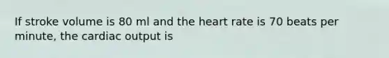 If stroke volume is 80 ml and the heart rate is 70 beats per minute, the cardiac output is