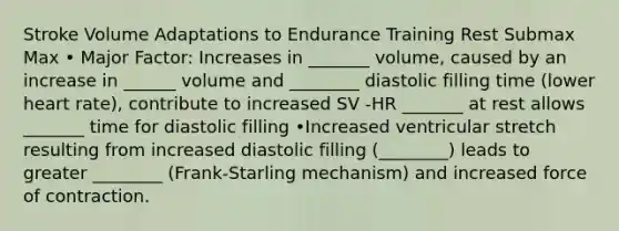 Stroke Volume Adaptations to Endurance Training Rest Submax Max • Major Factor: Increases in _______ volume, caused by an increase in ______ volume and ________ diastolic filling time (lower heart rate), contribute to increased SV -HR _______ at rest allows _______ time for diastolic filling •Increased ventricular stretch resulting from increased diastolic filling (________) leads to greater ________ (Frank-Starling mechanism) and increased force of contraction.