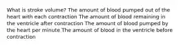 What is stroke volume? The amount of blood pumped out of the heart with each contraction The amount of blood remaining in the ventricle after contraction The amount of blood pumped by the heart per minute The amount of blood in the ventricle before contraction