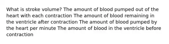 What is stroke volume? The amount of blood pumped out of the heart with each contraction The amount of blood remaining in the ventricle after contraction The amount of blood pumped by the heart per minute The amount of blood in the ventricle before contraction