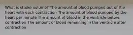 What is stroke volume? The amount of blood pumped out of the heart with each contraction The amount of blood pumped by the heart per minute The amount of blood in the ventricle before contraction The amount of blood remaining in the ventricle after contraction