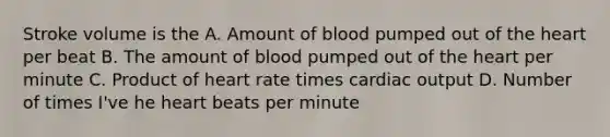 Stroke volume is the A. Amount of blood pumped out of the heart per beat B. The amount of blood pumped out of the heart per minute C. Product of heart rate times cardiac output D. Number of times I've he heart beats per minute