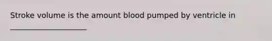 Stroke volume is the amount blood pumped by ventricle in ____________________