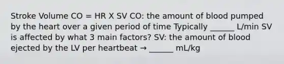 Stroke Volume CO = HR X SV CO: the amount of blood pumped by the heart over a given period of time Typically ______ L/min SV is affected by what 3 main factors? SV: the amount of blood ejected by the LV per heartbeat → ______ mL/kg