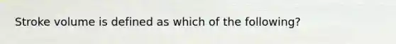 Stroke volume is defined as which of the following?