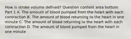 How is stroke volume​ defined? Question content area bottom Part 1 A. The amount of blood pumped from the heart with each contraction B. The amount of blood returning to the heart in one minute C. The amount of blood returning to the heart with each contraction D. The amount of blood pumped from the heart in one minute