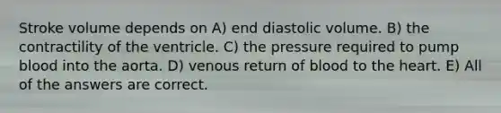 Stroke volume depends on A) end diastolic volume. B) the contractility of the ventricle. C) the pressure required to pump blood into the aorta. D) venous return of blood to the heart. E) All of the answers are correct.