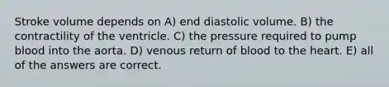 Stroke volume depends on A) end diastolic volume. B) the contractility of the ventricle. C) the pressure required to pump blood into the aorta. D) venous return of blood to the heart. E) all of the answers are correct.