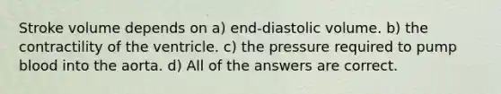 Stroke volume depends on a) end-diastolic volume. b) the contractility of the ventricle. c) the pressure required to pump blood into the aorta. d) All of the answers are correct.