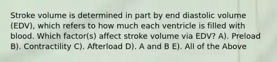 Stroke volume is determined in part by end diastolic volume (EDV), which refers to how much each ventricle is filled with blood. Which factor(s) affect stroke volume via EDV? A). Preload B). Contractility C). Afterload D). A and B E). All of the Above