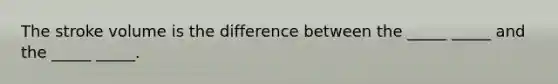 The stroke volume is the difference between the _____ _____ and the _____ _____.