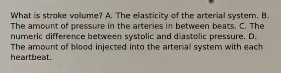 What is stroke volume? A. The elasticity of the arterial system. B. The amount of pressure in the arteries in between beats. C. The numeric difference between systolic and diastolic pressure. D. The amount of blood injected into the arterial system with each heartbeat.