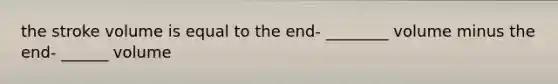 the stroke volume is equal to the end- ________ volume minus the end- ______ volume