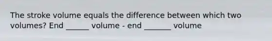 The stroke volume equals the difference between which two volumes? End ______ volume - end _______ volume