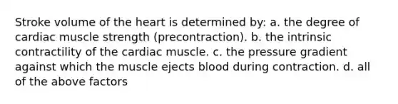 Stroke volume of the heart is determined by: a. the degree of cardiac muscle strength (precontraction). b. the intrinsic contractility of the cardiac muscle. c. the pressure gradient against which the muscle ejects blood during contraction. d. all of the above factors