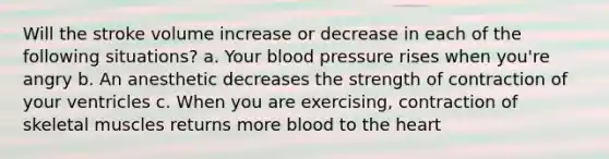 Will the stroke volume increase or decrease in each of the following situations? a. Your blood pressure rises when you're angry b. An anesthetic decreases the strength of contraction of your ventricles c. When you are exercising, contraction of skeletal muscles returns more blood to the heart