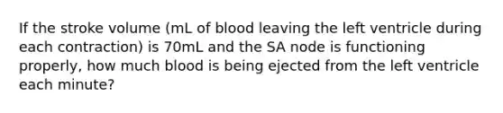 If the stroke volume (mL of blood leaving the left ventricle during each contraction) is 70mL and the SA node is functioning properly, how much blood is being ejected from the left ventricle each minute?