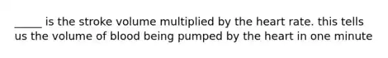 _____ is the stroke volume multiplied by the heart rate. this tells us the volume of blood being pumped by the heart in one minute