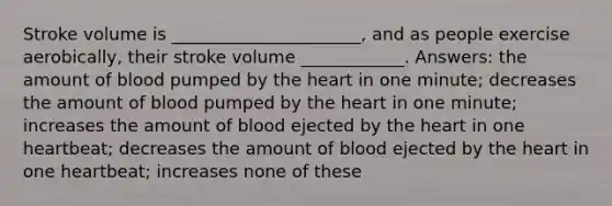 Stroke volume is ______________________, and as people exercise aerobically, their stroke volume ____________. Answers: the amount of blood pumped by the heart in one minute; decreases the amount of blood pumped by the heart in one minute; increases the amount of blood ejected by the heart in one heartbeat; decreases the amount of blood ejected by the heart in one heartbeat; increases none of these