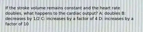 If the stroke volume remains constant and the heart rate doubles, what happens to the cardiac output? A: doubles B: decreases by 1/2 C: increases by a factor of 4 D: increases by a factor of 10