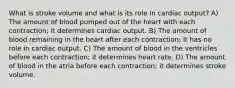 What is stroke volume and what is its role in cardiac output? A) The amount of blood pumped out of the heart with each contraction; it determines cardiac output. B) The amount of blood remaining in the heart after each contraction; it has no role in cardiac output. C) The amount of blood in the ventricles before each contraction; it determines heart rate. D) The amount of blood in the atria before each contraction; it determines stroke volume.