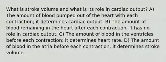 What is stroke volume and what is its role in <a href='https://www.questionai.com/knowledge/kyxUJGvw35-cardiac-output' class='anchor-knowledge'>cardiac output</a>? A) The amount of blood pumped out of <a href='https://www.questionai.com/knowledge/kya8ocqc6o-the-heart' class='anchor-knowledge'>the heart</a> with each contraction; it determines cardiac output. B) The amount of blood remaining in the heart after each contraction; it has no role in cardiac output. C) The amount of blood in the ventricles before each contraction; it determines heart rate. D) The amount of blood in the atria before each contraction; it determines stroke volume.