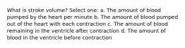 What is stroke volume? Select one: a. The amount of blood pumped by the heart per minute b. The amount of blood pumped out of the heart with each contraction c. The amount of blood remaining in the ventricle after contraction d. The amount of blood in the ventricle before contraction