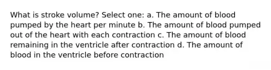 What is stroke volume? Select one: a. The amount of blood pumped by the heart per minute b. The amount of blood pumped out of the heart with each contraction c. The amount of blood remaining in the ventricle after contraction d. The amount of blood in the ventricle before contraction