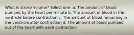 What is stroke volume? Select one: a. The amount of blood pumped by the heart per minute b. The amount of blood in the ventricle before contraction c. The amount of blood remaining in the ventricle after contraction d. The amount of blood pumped out of the heart with each contraction