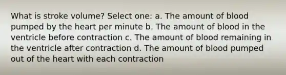 What is stroke volume? Select one: a. The amount of blood pumped by the heart per minute b. The amount of blood in the ventricle before contraction c. The amount of blood remaining in the ventricle after contraction d. The amount of blood pumped out of the heart with each contraction