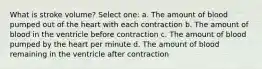 What is stroke volume? Select one: a. The amount of blood pumped out of the heart with each contraction b. The amount of blood in the ventricle before contraction c. The amount of blood pumped by the heart per minute d. The amount of blood remaining in the ventricle after contraction